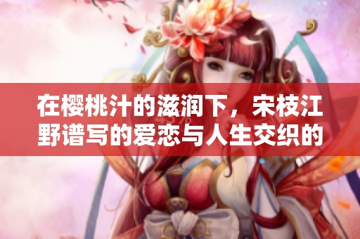 在樱桃汁的滋润下，宋枝江野谱写的爱恋与人生交织的浪漫画卷