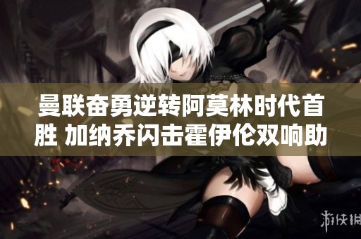 曼联奋勇逆转阿莫林时代首胜 加纳乔闪击霍伊伦双响助力球队取胜