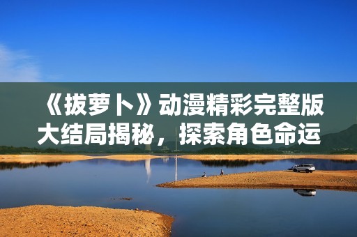 《拔萝卜》动漫精彩完整版大结局揭秘，探索角色命运与故事发展