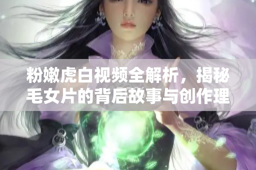 粉嫩虎白视频全解析，揭秘毛女片的背后故事与创作理念