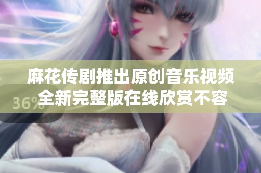 麻花传剧推出原创音乐视频 全新完整版在线欣赏不容错过