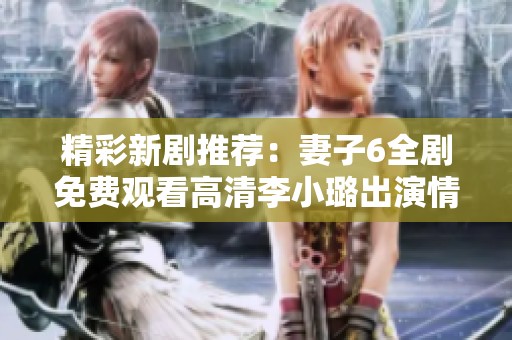 精彩新剧推荐：妻子6全剧免费观看高清李小璐出演情感故事