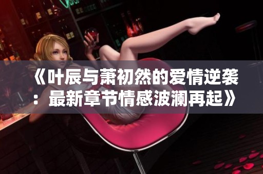 《叶辰与萧初然的爱情逆袭：最新章节情感波澜再起》