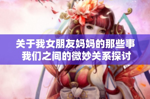 关于我女朋友妈妈的那些事 我们之间的微妙关系探讨
