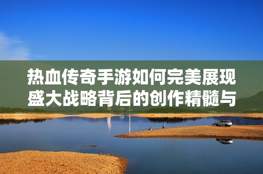 热血传奇手游如何完美展现盛大战略背后的创作精髓与市场潜力
