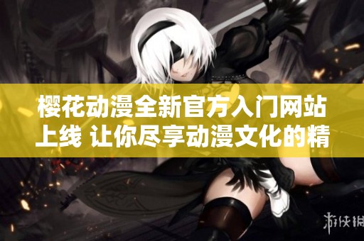 樱花动漫全新官方入门网站上线 让你尽享动漫文化的精彩世界