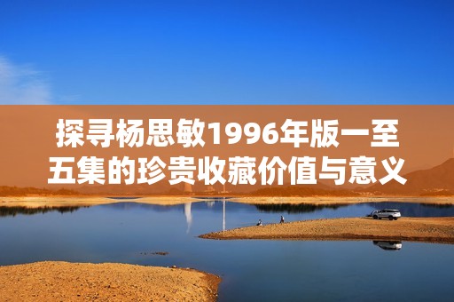 探寻杨思敏1996年版一至五集的珍贵收藏价值与意义