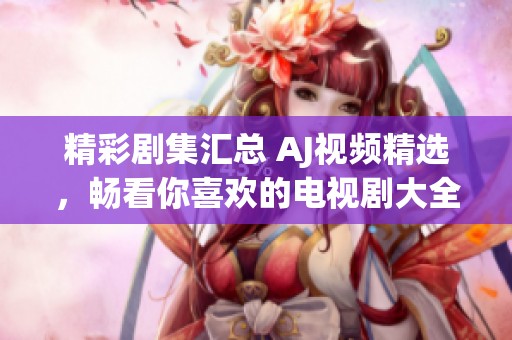 精彩剧集汇总 AJ视频精选，畅看你喜欢的电视剧大全尽在其中