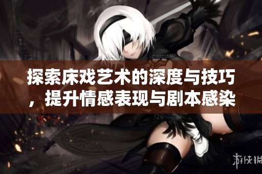探索床戏艺术的深度与技巧，提升情感表现与剧本感染力的实用指南