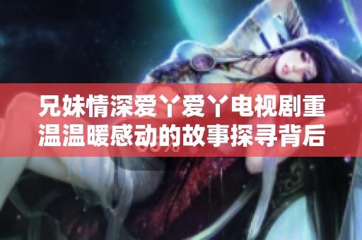 兄妹情深爱丫爱丫电视剧重温温暖感动的故事探寻背后的秘密与情感