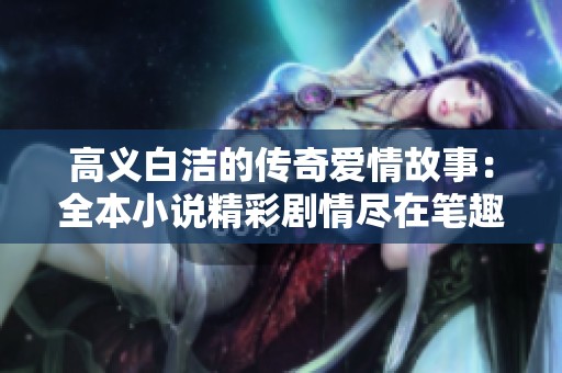 高义白洁的传奇爱情故事：全本小说精彩剧情尽在笔趣阁免费阅读