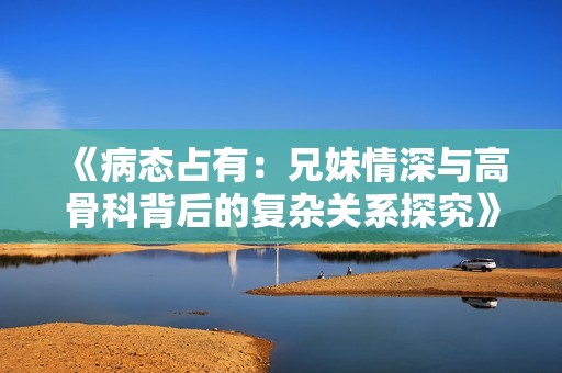 《病态占有：兄妹情深与高骨科背后的复杂关系探究》
