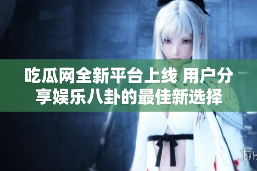 吃瓜网全新平台上线 用户分享娱乐八卦的最佳新选择