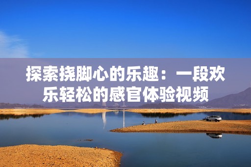 探索挠脚心的乐趣：一段欢乐轻松的感官体验视频