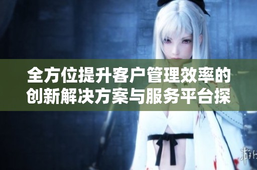 全方位提升客户管理效率的创新解决方案与服务平台探讨