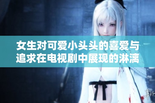 女生对可爱小头头的喜爱与追求在电视剧中展现的淋漓尽致