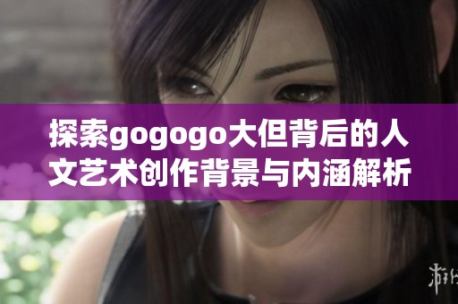 探索gogogo大但背后的人文艺术创作背景与内涵解析