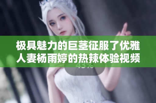 极具魅力的巨茎征服了优雅人妻杨雨婷的热辣体验视频