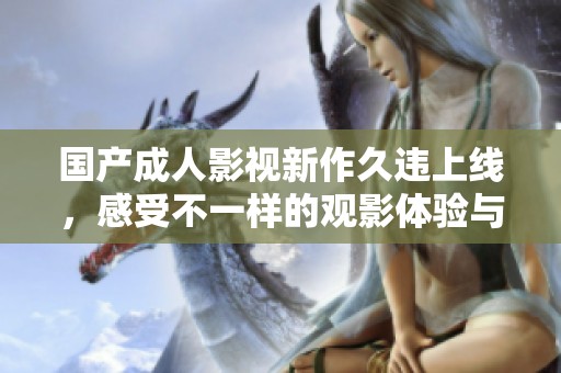 国产成人影视新作久违上线，感受不一样的观影体验与激情乐趣
