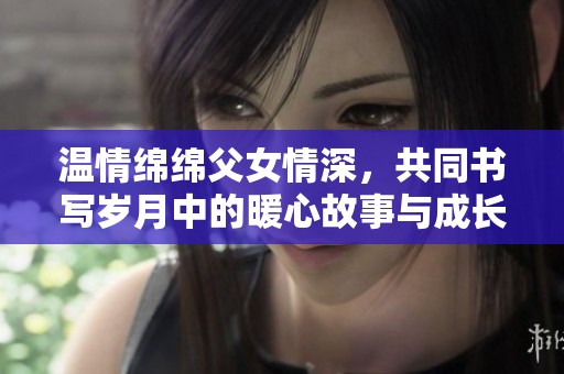 温情绵绵父女情深，共同书写岁月中的暖心故事与成长瞬间