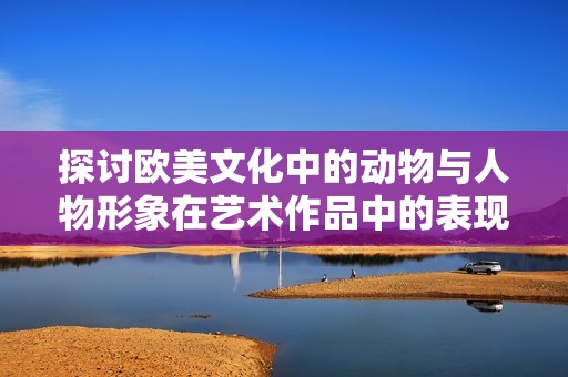 探讨欧美文化中的动物与人物形象在艺术作品中的表现与意义