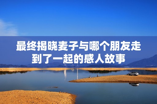 最终揭晓麦子与哪个朋友走到了一起的感人故事
