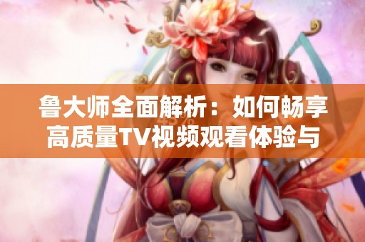 鲁大师全面解析：如何畅享高质量TV视频观看体验与技巧分享