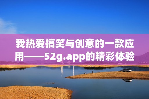 我热爱搞笑与创意的一款应用——52g.app的精彩体验分享