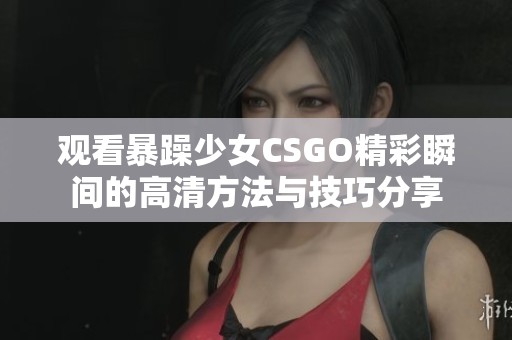 观看暴躁少女CSGO精彩瞬间的高清方法与技巧分享