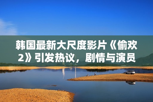 韩国最新大尺度影片《偷欢2》引发热议，剧情与演员表现备受关注