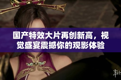 国产特效大片再创新高，视觉盛宴震撼你的观影体验