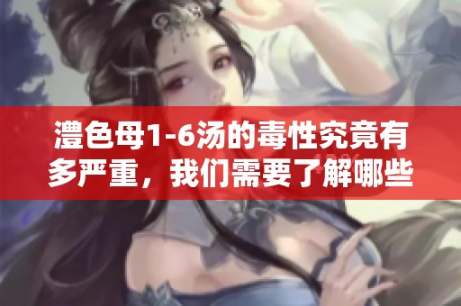澧色母1-6汤的毒性究竟有多严重，我们需要了解哪些重要信息