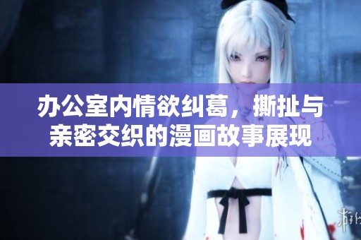 办公室内情欲纠葛，撕扯与亲密交织的漫画故事展现