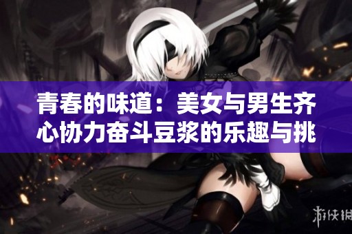 青春的味道：美女与男生齐心协力奋斗豆浆的乐趣与挑战