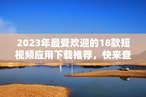 2023年最受欢迎的18款短视频应用下载推荐，快来查看吧！