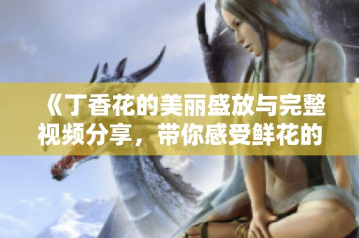 《丁香花的美丽盛放与完整视频分享，带你感受鲜花的魅力与芬芳》