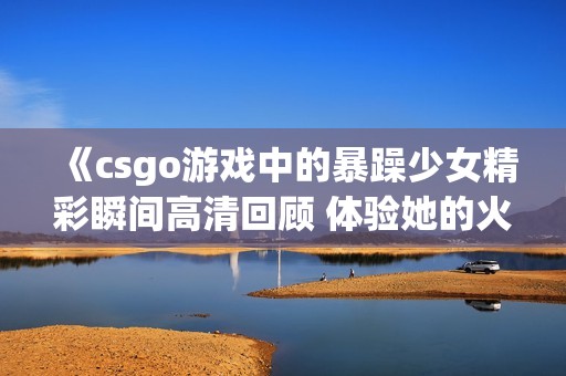 《csgo游戏中的暴躁少女精彩瞬间高清回顾 体验她的火爆表现》