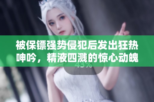 被保镖强势侵犯后发出狂热呻吟，精液四溅的惊心动魄之夜