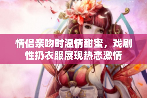 情侣亲吻时温情甜蜜，戏剧性扔衣服展现热恋激情
