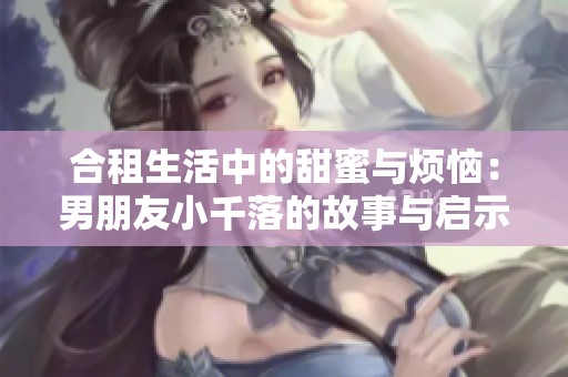 合租生活中的甜蜜与烦恼：男朋友小千落的故事与启示