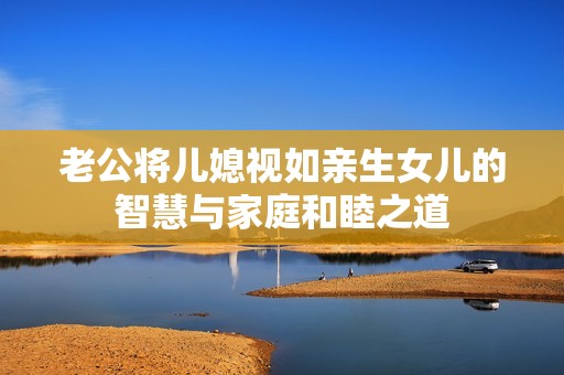 老公将儿媳视如亲生女儿的智慧与家庭和睦之道