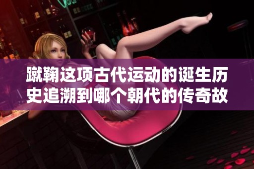 蹴鞠这项古代运动的诞生历史追溯到哪个朝代的传奇故事