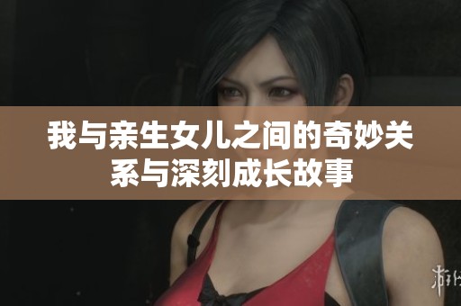 我与亲生女儿之间的奇妙关系与深刻成长故事
