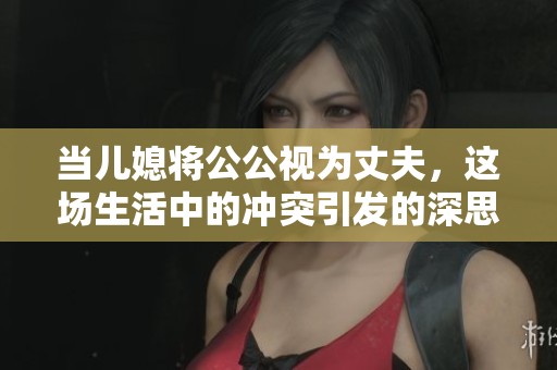 当儿媳将公公视为丈夫，这场生活中的冲突引发的深思与讨论