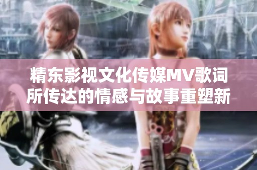 精东影视文化传媒MV歌词所传达的情感与故事重塑新篇章