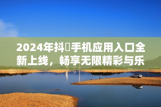 2024年抖抈手机应用入口全新上线，畅享无限精彩与乐趣
