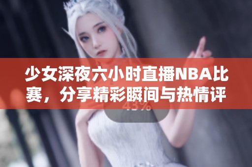 少女深夜六小时直播NBA比赛，分享精彩瞬间与热情评论