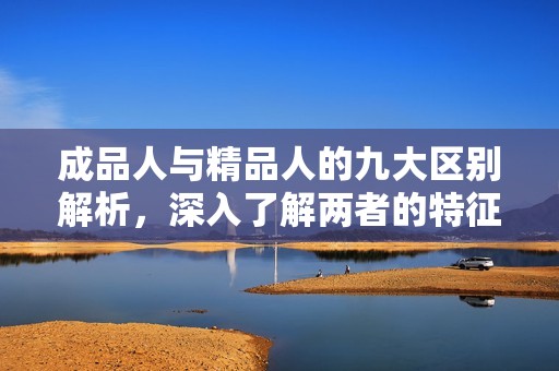 成品人与精品人的九大区别解析，深入了解两者的特征与价值差异