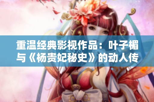 重温经典影视作品：叶子楣与《杨贵妃秘史》的动人传奇