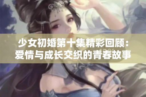 少女初婚第十集精彩回顾：爱情与成长交织的青春故事
